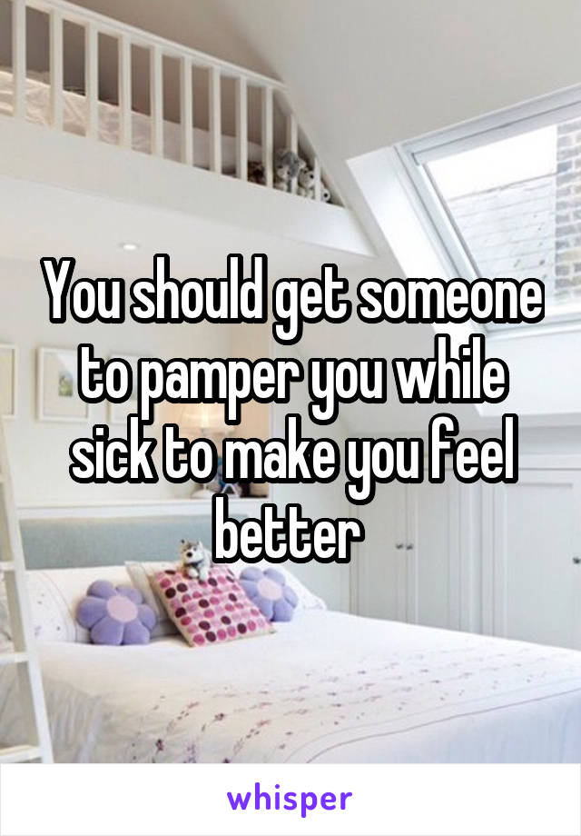 You should get someone to pamper you while sick to make you feel better 