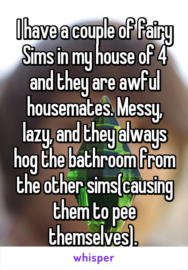 I have a couple of fairy Sims in my house of 4 and they are awful housemates. Messy, lazy, and they always hog the bathroom from the other sims(causing them to pee themselves). 