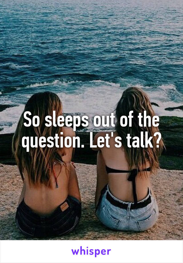 So sleeps out of the question. Let's talk?