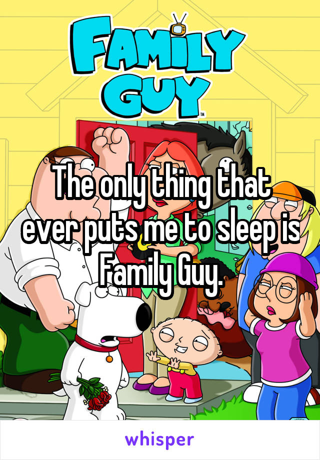 The only thing that ever puts me to sleep is Family Guy.