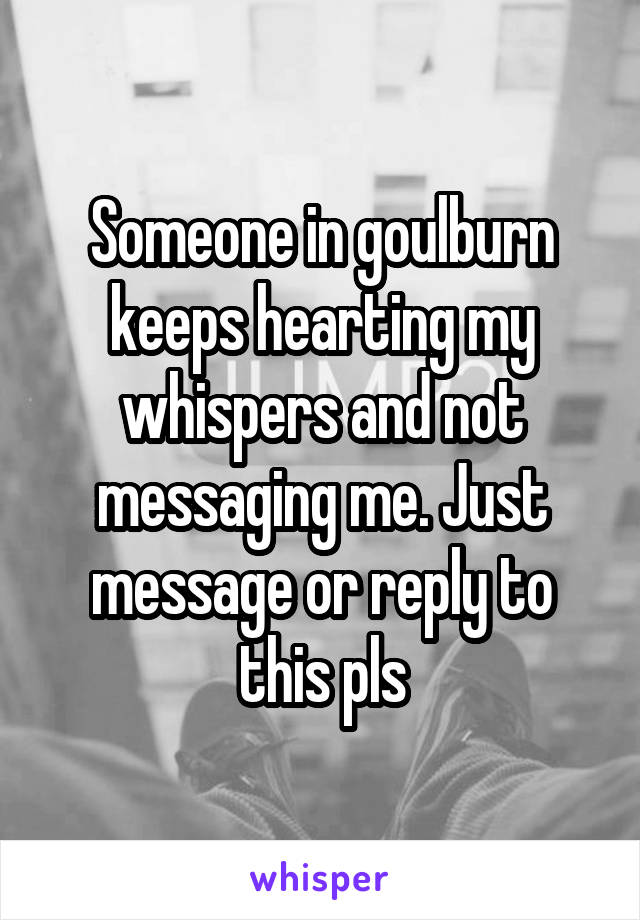 Someone in goulburn keeps hearting my whispers and not messaging me. Just message or reply to this pls