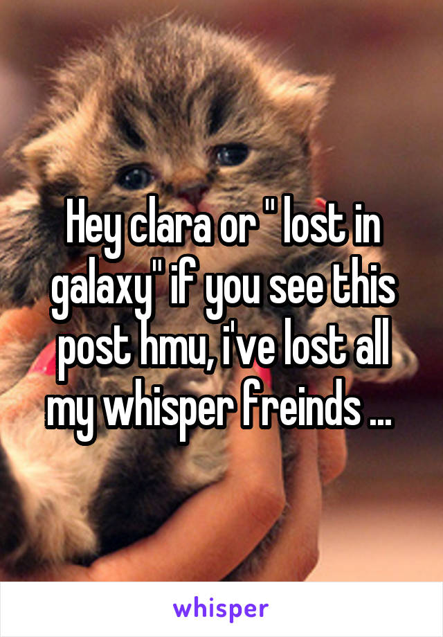 Hey clara or " lost in galaxy" if you see this post hmu, i've lost all my whisper freinds ... 