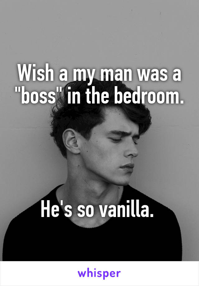 Wish a my man was a "boss" in the bedroom. 



He's so vanilla. 