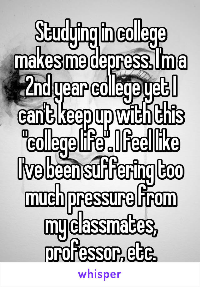 Studying in college makes me depress. I'm a 2nd year college yet I can't keep up with this "college life". I feel like I've been suffering too much pressure from my classmates, professor, etc.