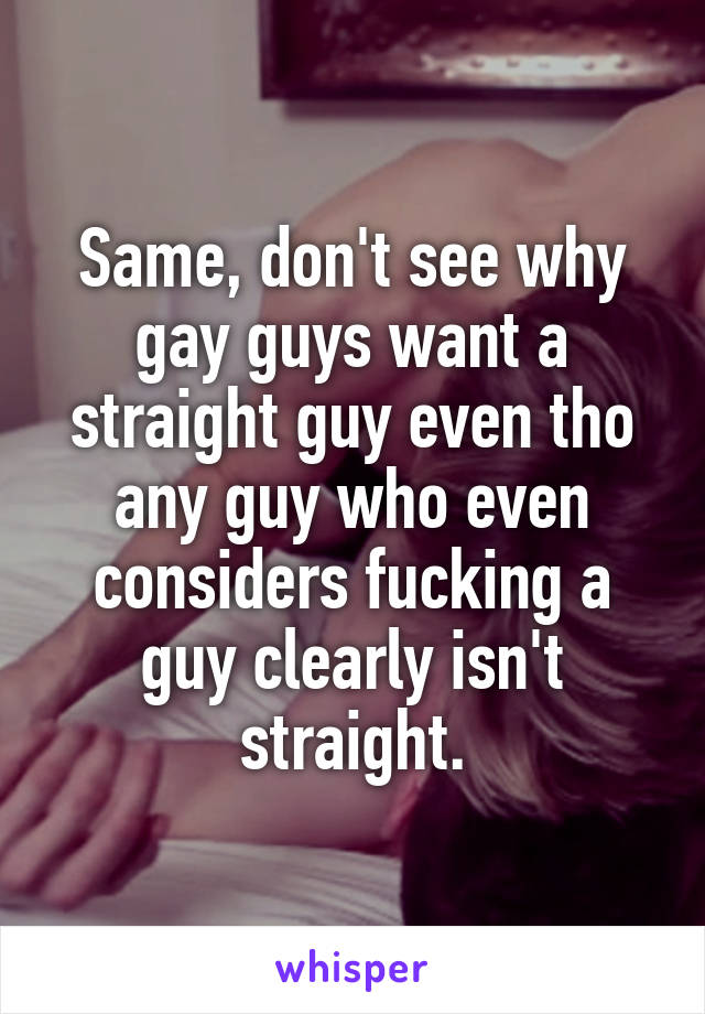 Same, don't see why gay guys want a straight guy even tho any guy who even considers fucking a guy clearly isn't straight.