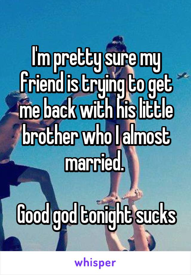 I'm pretty sure my friend is trying to get me back with his little brother who I almost married. 

Good god tonight sucks