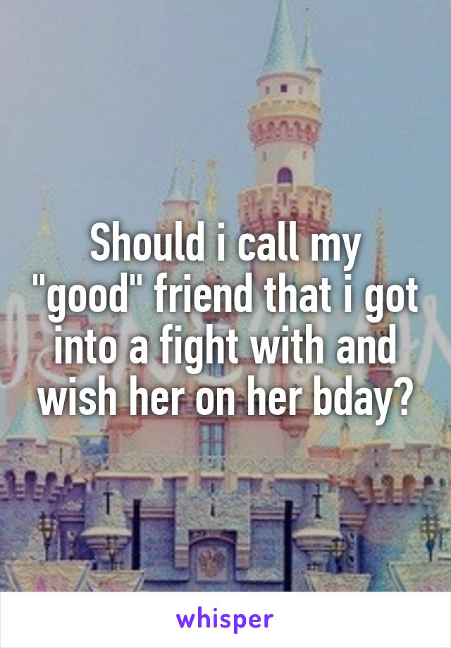 Should i call my "good" friend that i got into a fight with and wish her on her bday?