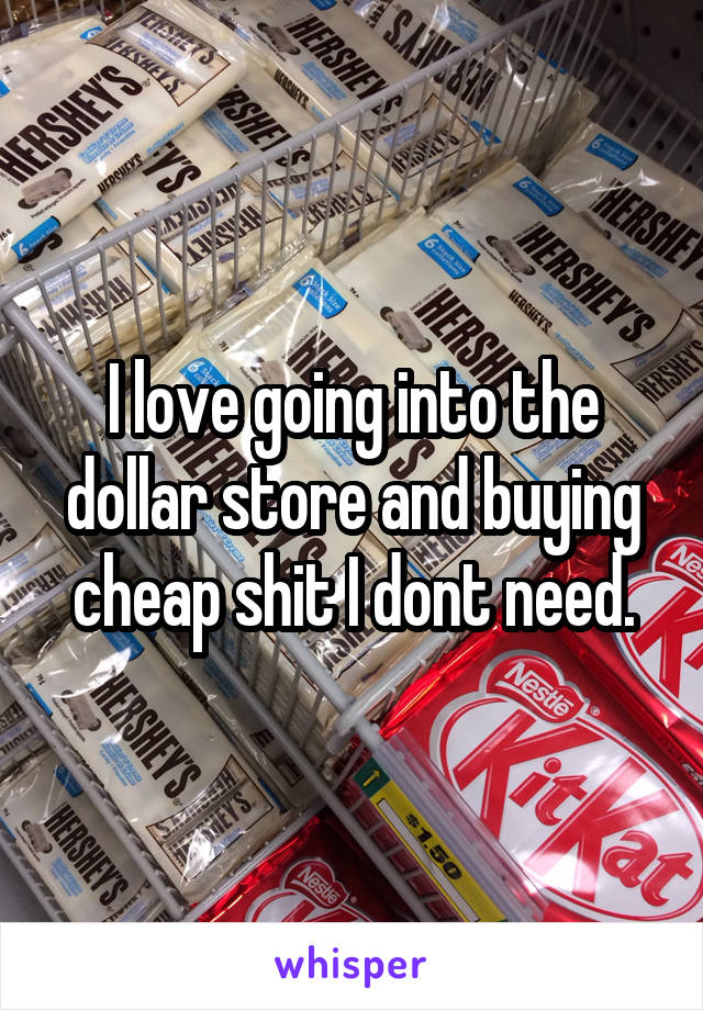 I love going into the dollar store and buying cheap shit I dont need.