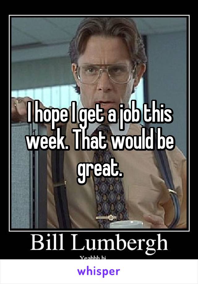 I hope I get a job this week. That would be great.