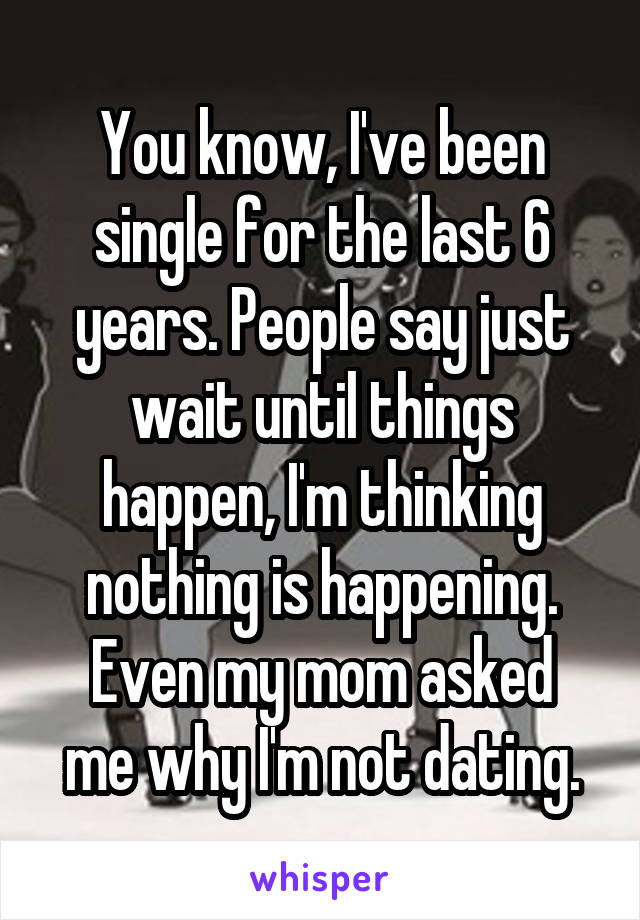 You know, I've been single for the last 6 years. People say just wait until things happen, I'm thinking nothing is happening.
Even my mom asked me why I'm not dating.