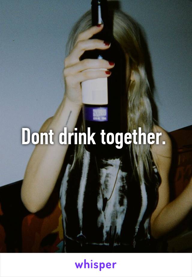 Dont drink together. 