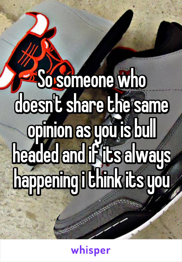 So someone who doesn't share the same opinion as you is bull headed and if its always happening i think its you