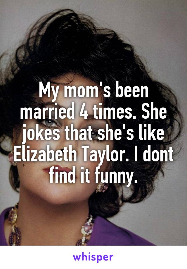 My mom's been married 4 times. She jokes that she's like Elizabeth Taylor. I dont find it funny.