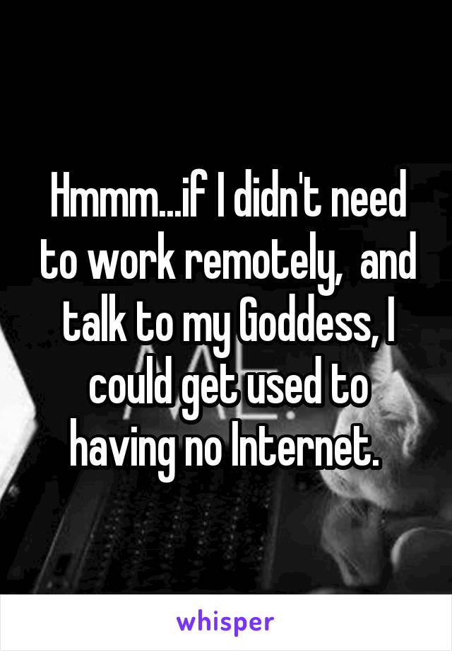 Hmmm...if I didn't need to work remotely,  and talk to my Goddess, I could get used to having no Internet. 