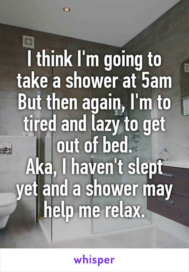 I think I'm going to take a shower at 5am
But then again, I'm to tired and lazy to get out of bed.
Aka, I haven't slept yet and a shower may help me relax.