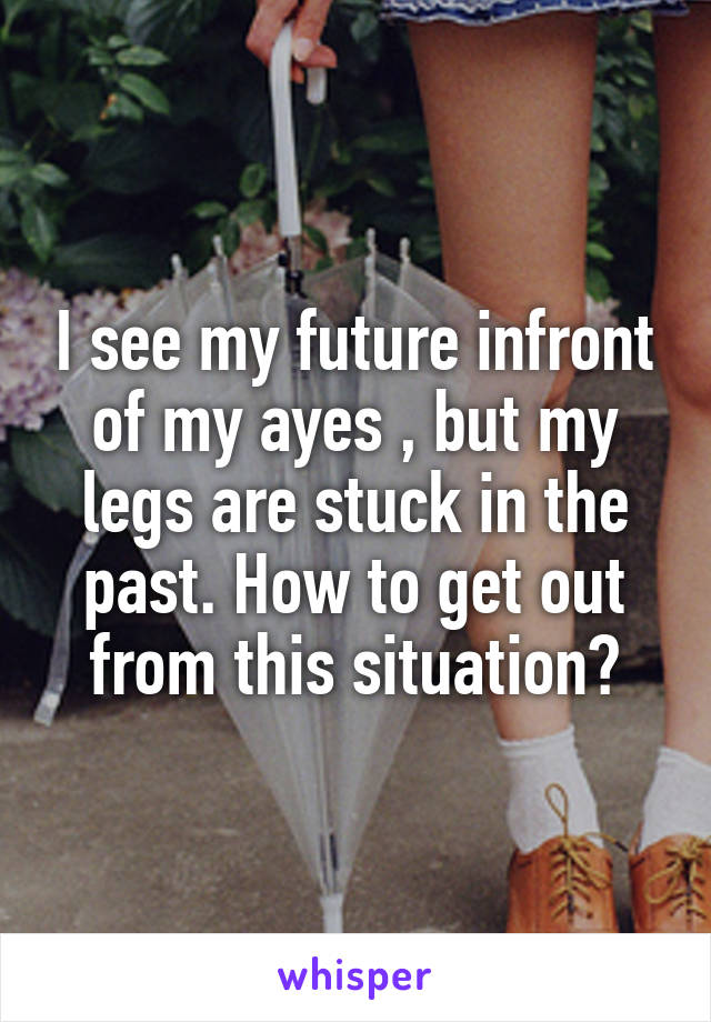 I see my future infront of my ayes , but my legs are stuck in the past. How to get out from this situation?