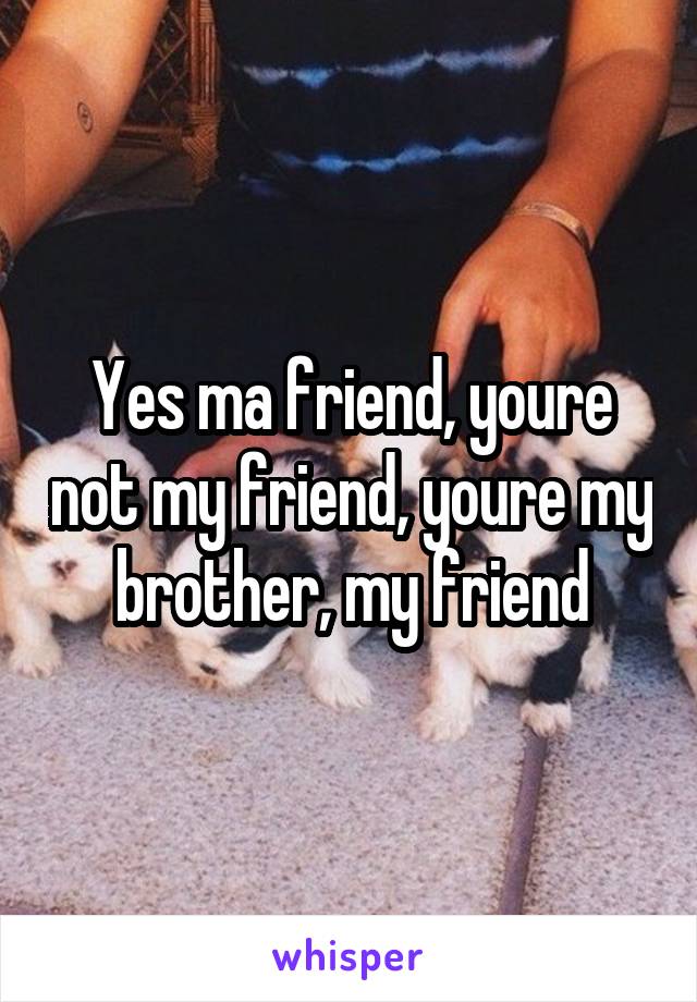 Yes ma friend, youre not my friend, youre my brother, my friend