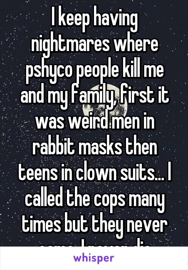 I keep having nightmares where pshyco people kill me and my family, first it was weird men in rabbit masks then teens in clown suits... I called the cops many times but they never came, I never die