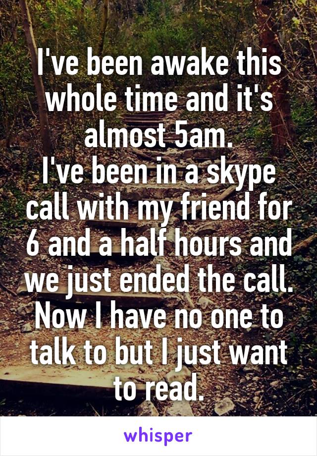 I've been awake this whole time and it's almost 5am.
I've been in a skype call with my friend for 6 and a half hours and we just ended the call.
Now I have no one to talk to but I just want to read.