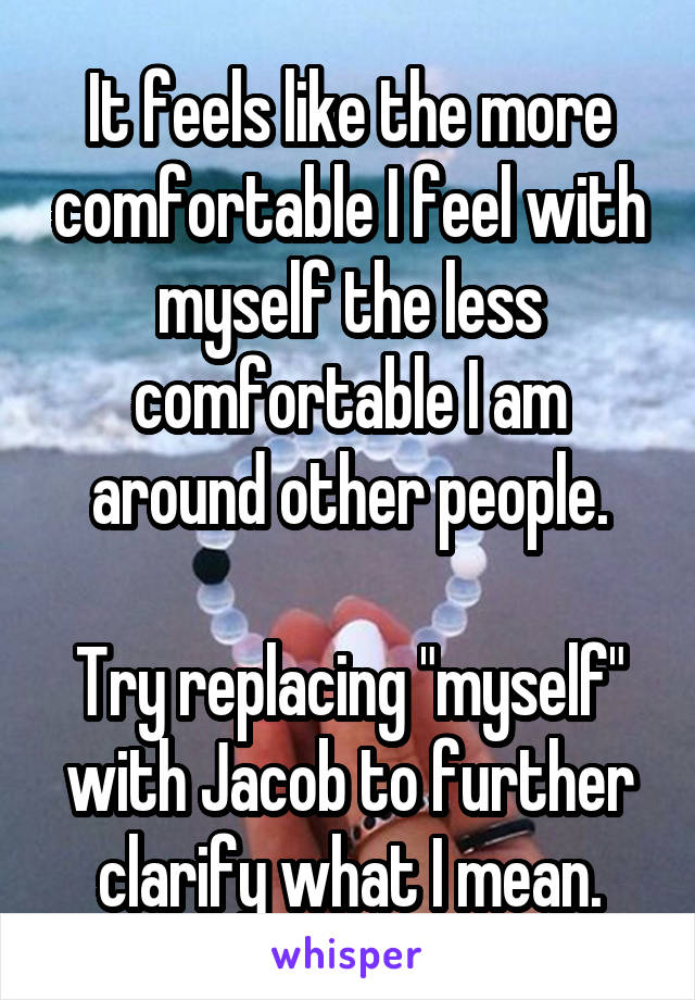 It feels like the more comfortable I feel with myself the less comfortable I am around other people.

Try replacing "myself" with Jacob to further clarify what I mean.