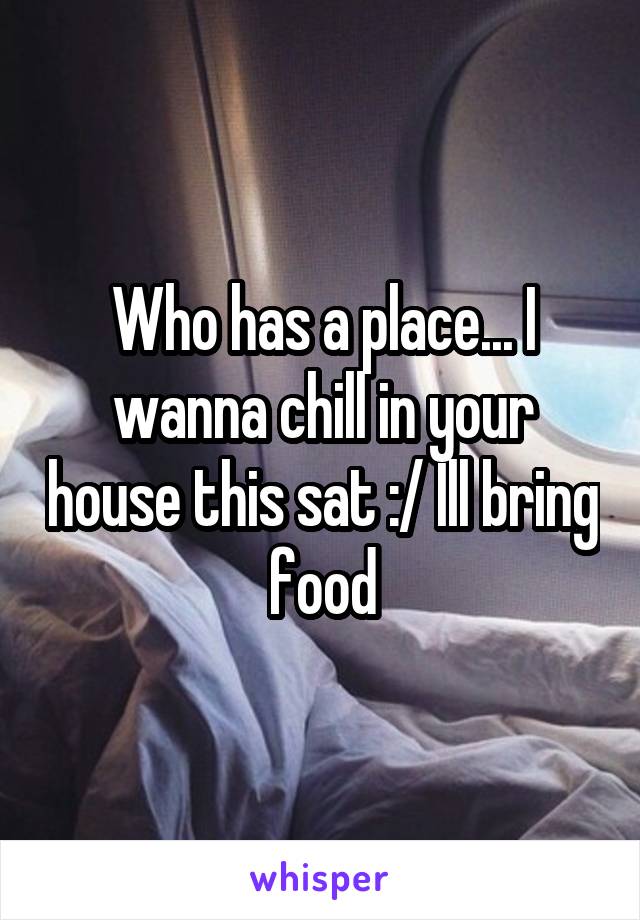 Who has a place... I wanna chill in your house this sat :/ Ill bring food