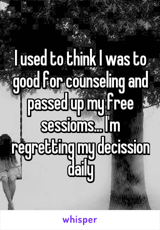 I used to think I was to good for counseling and passed up my free sessioms... I'm regretting my decission daily