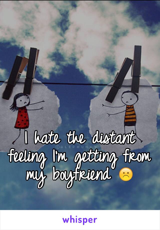 I hate the distant feeling I'm getting from my boyfriend ☹️