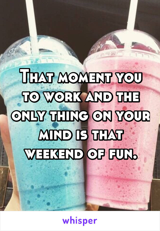 That moment you to work and the only thing on your mind is that weekend of fun.