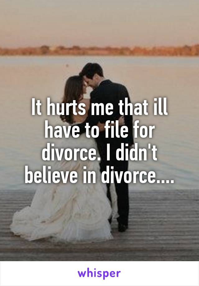 It hurts me that ill have to file for divorce. I didn't believe in divorce....