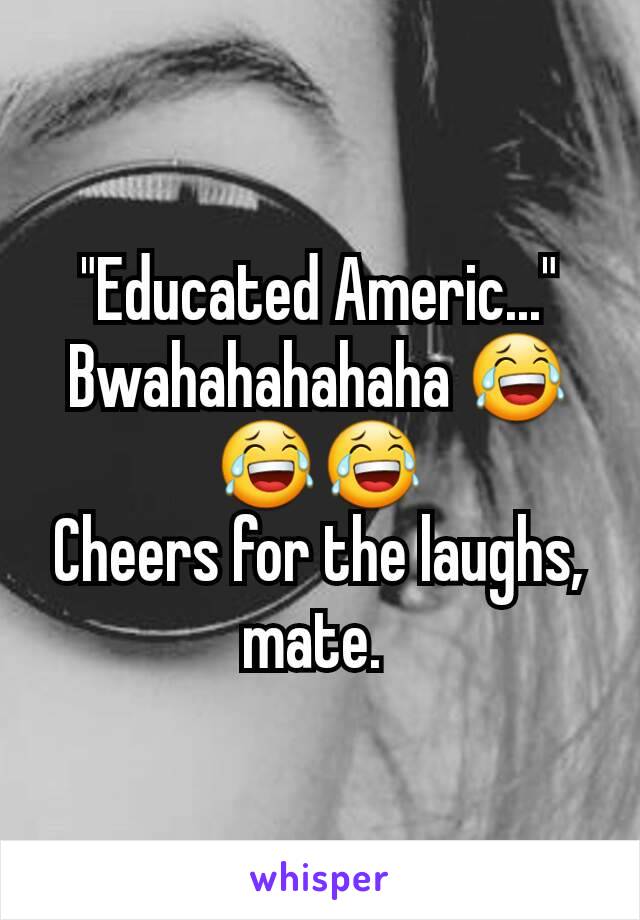 "Educated Americ..." Bwahahahahaha 😂😂😂
Cheers for the laughs, mate. 