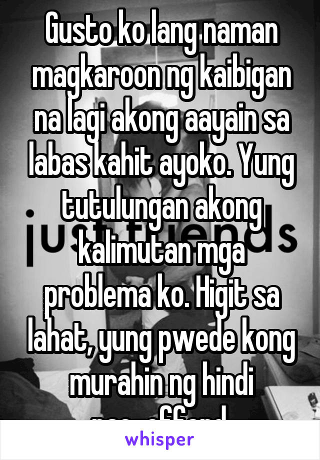 Gusto ko lang naman magkaroon ng kaibigan na lagi akong aayain sa labas kahit ayoko. Yung tutulungan akong kalimutan mga problema ko. Higit sa lahat, yung pwede kong murahin ng hindi nao-offend.