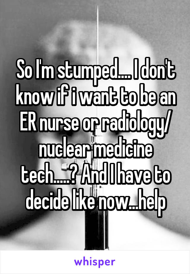 So I'm stumped.... I don't know if i want to be an ER nurse or radiology/ nuclear medicine tech.....? And I have to decide like now...help