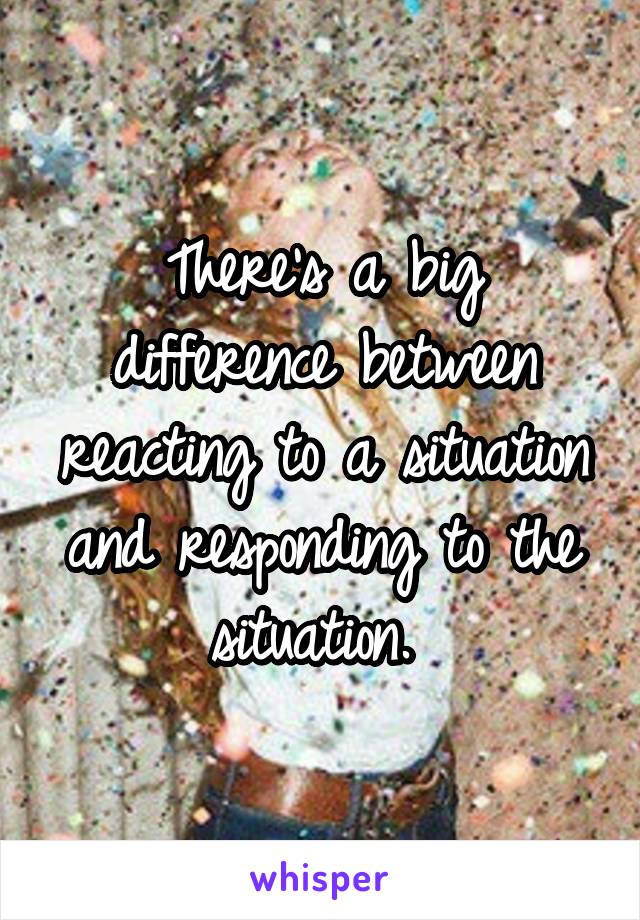 There's a big difference between reacting to a situation and responding to the situation. 