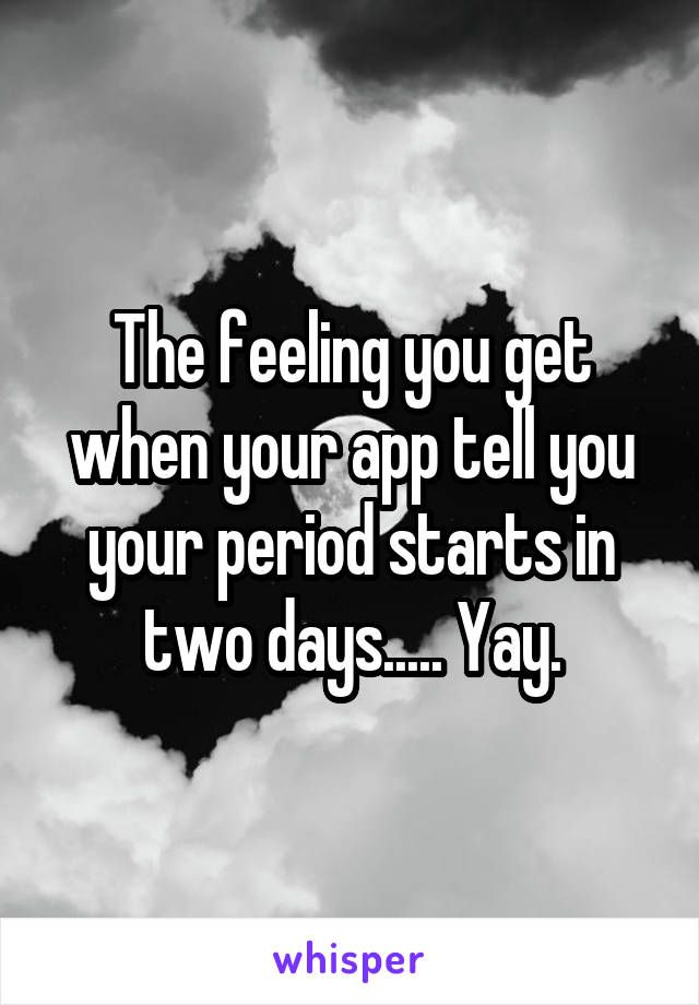 The feeling you get when your app tell you your period starts in two days..... Yay.