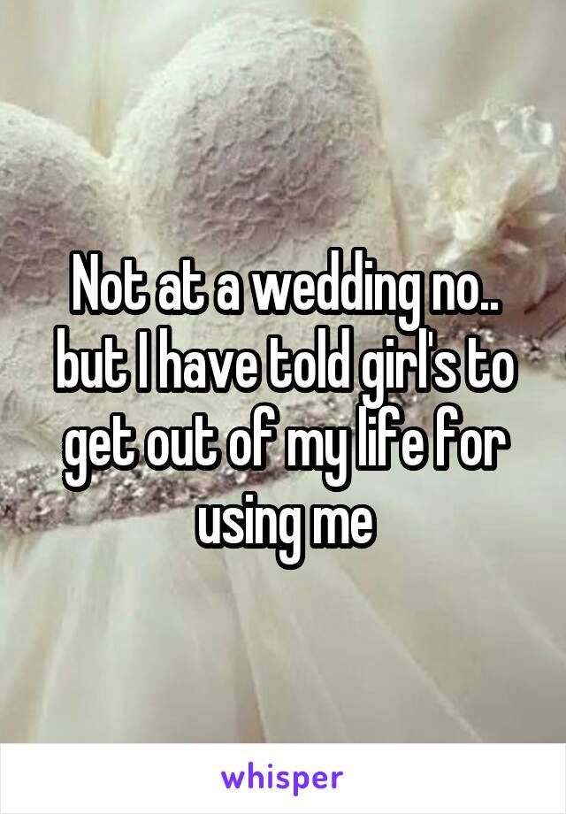 Not at a wedding no.. but I have told girl's to get out of my life for using me