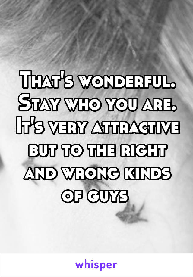 That's wonderful. Stay who you are. It's very attractive but to the right and wrong kinds of guys 