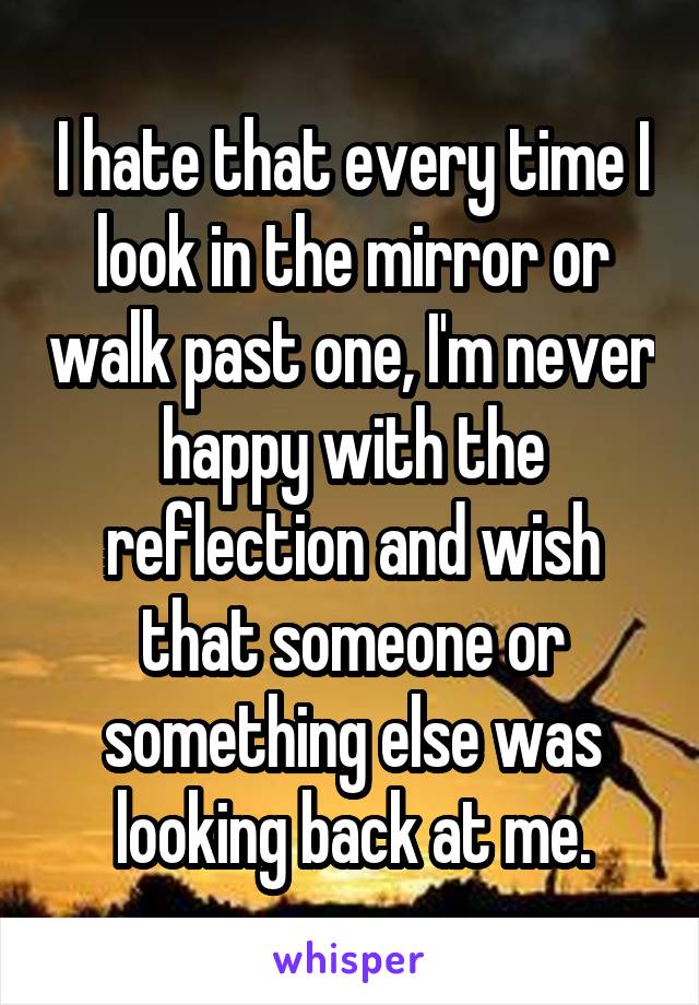 I hate that every time I look in the mirror or walk past one, I'm never happy with the reflection and wish that someone or something else was looking back at me.