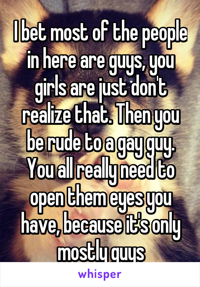 I bet most of the people in here are guys, you girls are just don't realize that. Then you be rude to a gay guy. You all really need to open them eyes you have, because it's only mostly guys