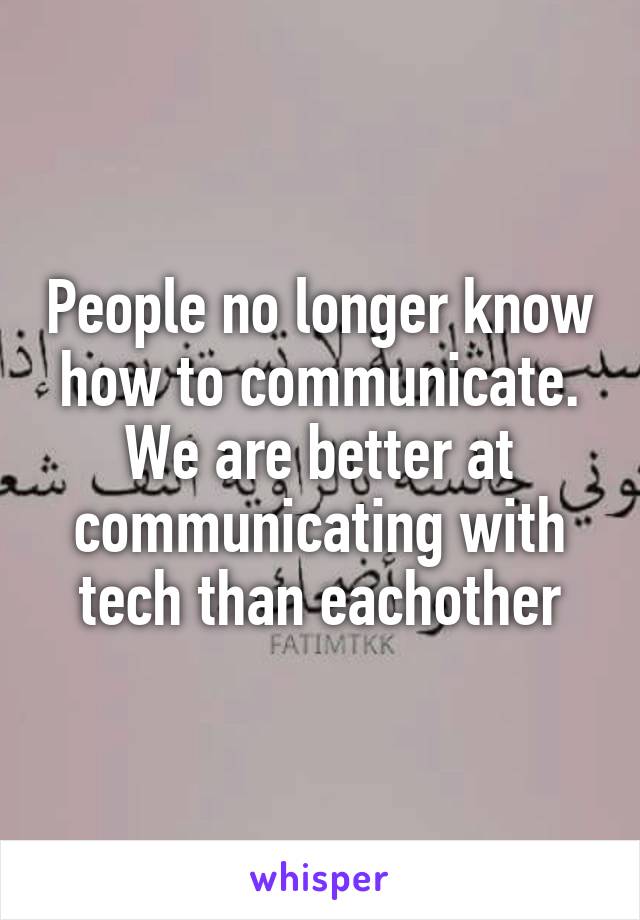 People no longer know how to communicate. We are better at communicating with tech than eachother