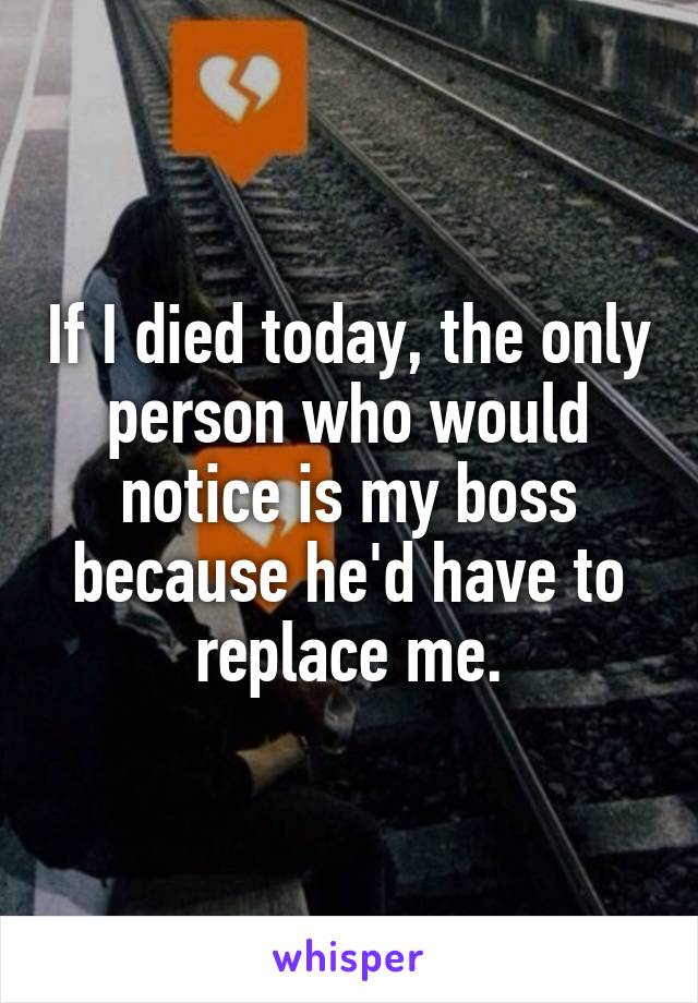 If I died today, the only person who would notice is my boss because he'd have to replace me.