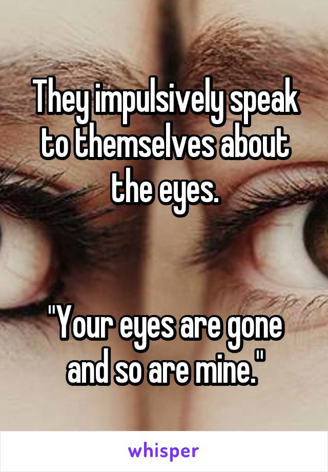 They impulsively speak to themselves about the eyes.


"Your eyes are gone and so are mine."