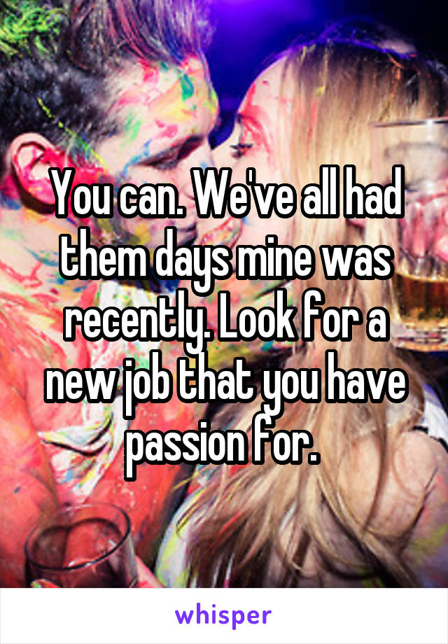 You can. We've all had them days mine was recently. Look for a new job that you have passion for. 