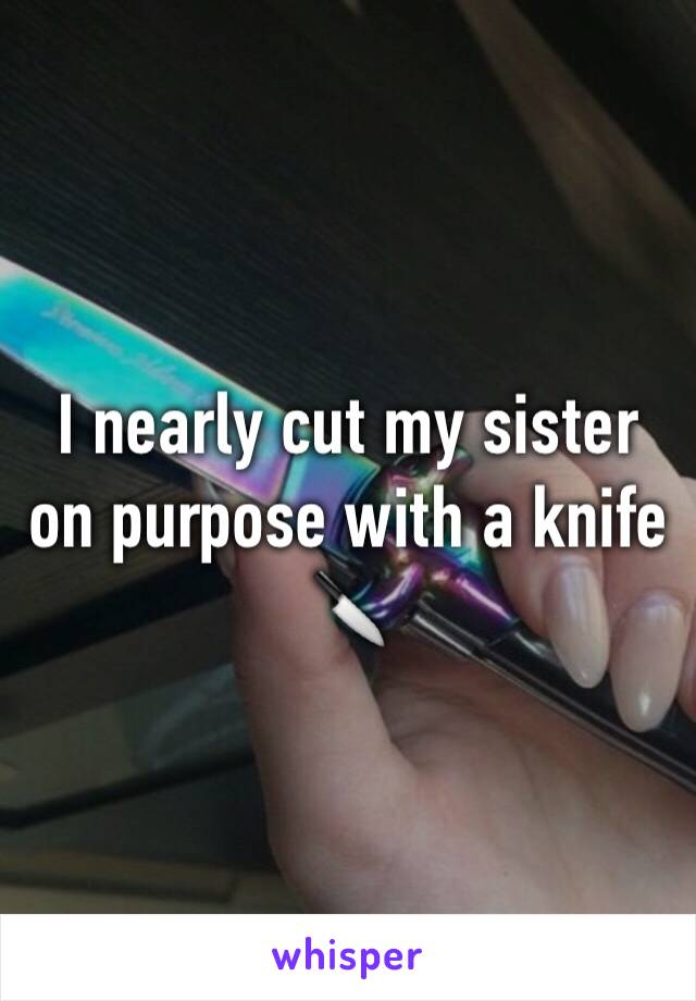 I nearly cut my sister on purpose with a knife 
🔪