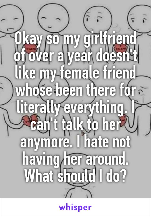 Okay so my girlfriend of over a year doesn't like my female friend whose been there for literally everything. I can't talk to her anymore. I hate not having her around. What should I do?