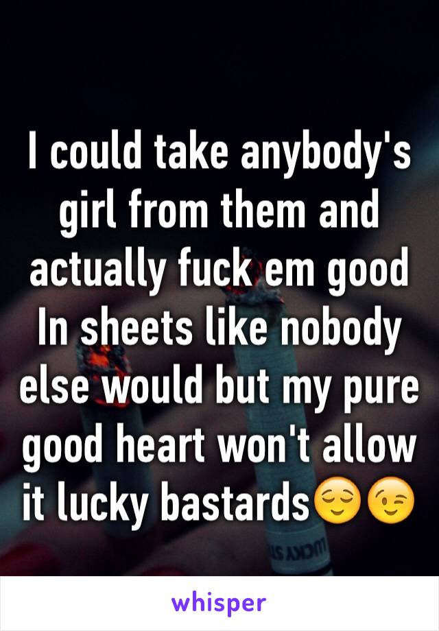 I could take anybody's girl from them and actually fuck em good In sheets like nobody else would but my pure good heart won't allow it lucky bastards😌😉 