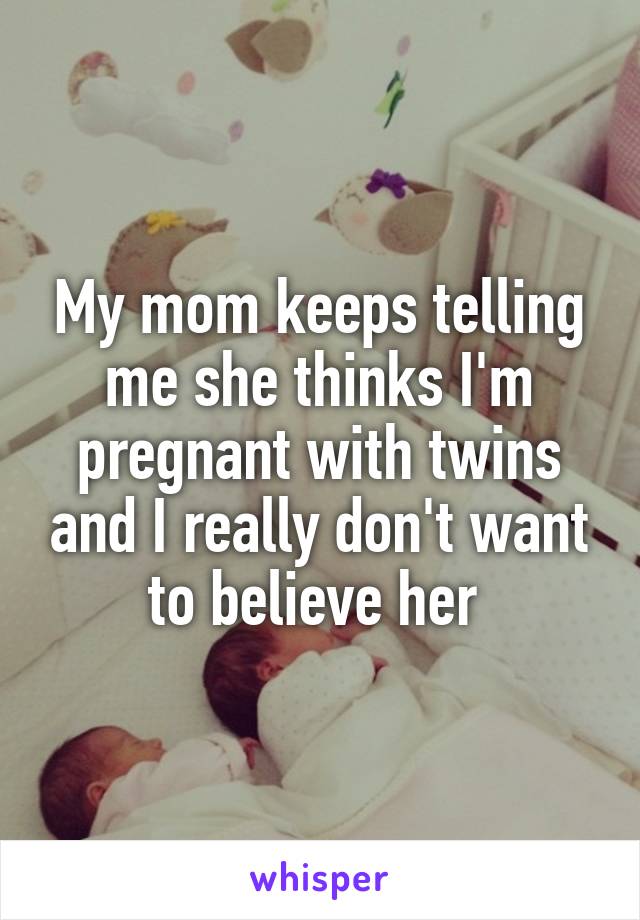 My mom keeps telling me she thinks I'm pregnant with twins and I really don't want to believe her 