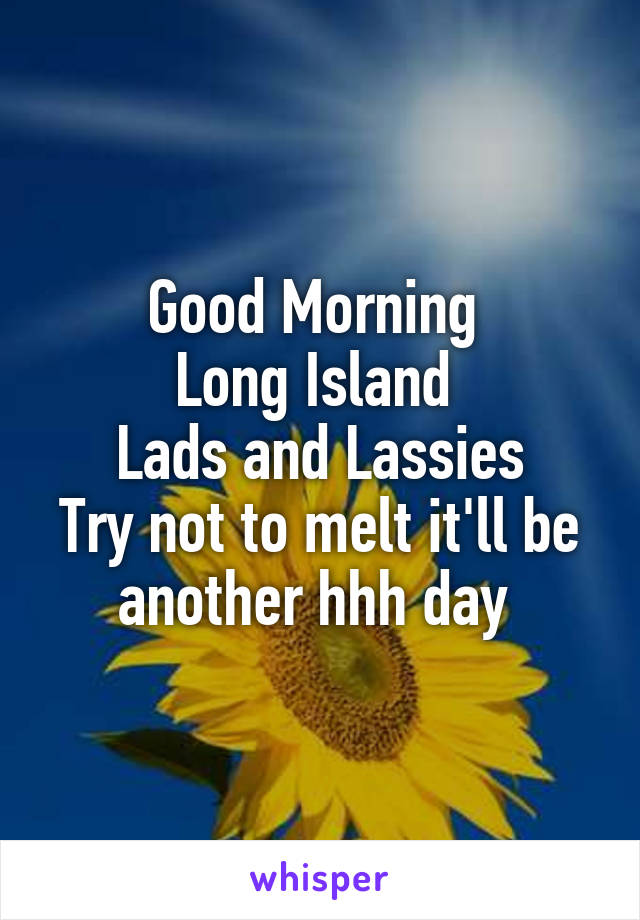 Good Morning 
Long Island 
Lads and Lassies
Try not to melt it'll be another hhh day 