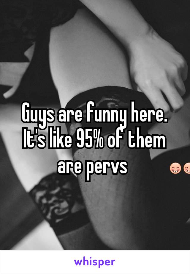 Guys are funny here. It's like 95% of them are pervs 😁😁.