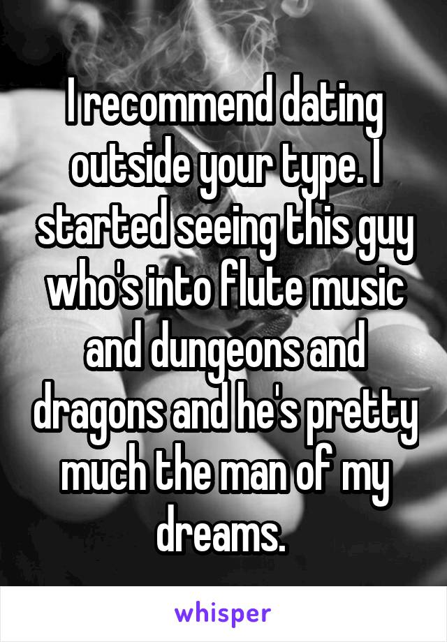 I recommend dating outside your type. I started seeing this guy who's into flute music and dungeons and dragons and he's pretty much the man of my dreams. 