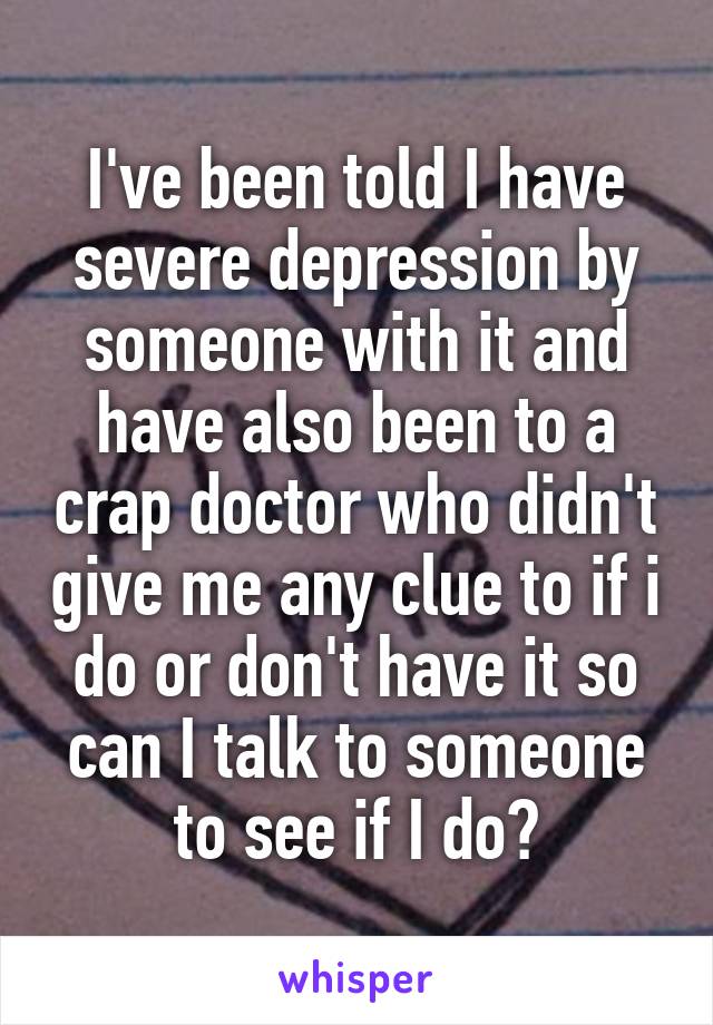 I've been told I have severe depression by someone with it and have also been to a crap doctor who didn't give me any clue to if i do or don't have it so can I talk to someone to see if I do?